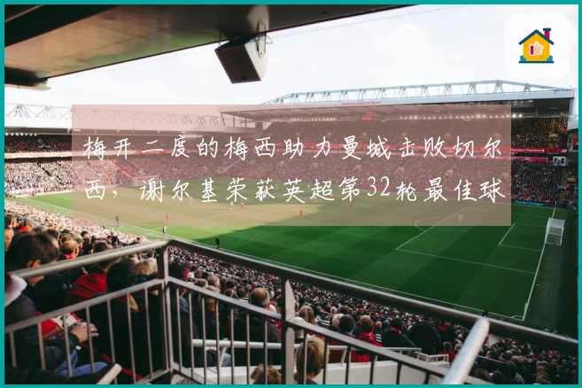 梅开二度的梅西助力曼城击败切尔西，谢尔基荣获英超第32轮最佳球员称号