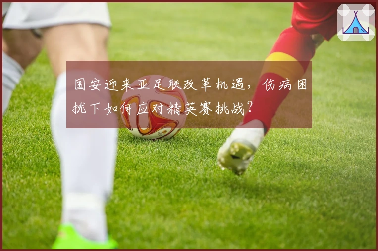 国安迎来亚足联改革机遇，伤病困扰下如何应对精英赛挑战？