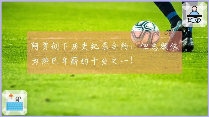 阿贾创下历史纪录合约，但总额仅为热巴年薪的十分之一！
