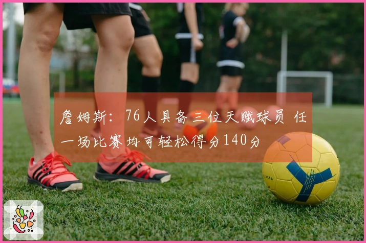 詹姆斯：76人具备三位天赋球员 任一场比赛均可轻松得分140分