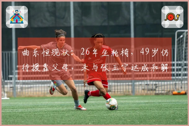 曲乐恒现状：26年坐轮椅，49岁仍待援靠父母，未与张玉宁达成和解