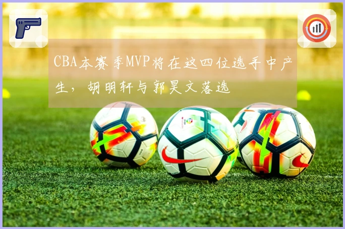 CBA本赛季MVP将在这四位选手中产生，胡明轩与郭昊文落选