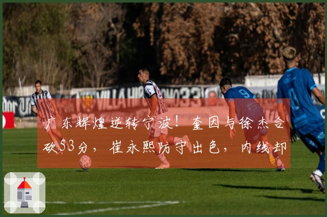 广东辉煌逆转宁波！奎因与徐杰合砍53分，崔永熙防守出色，内线却遭重创