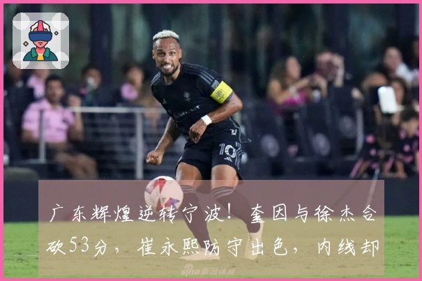 广东辉煌逆转宁波！奎因与徐杰合砍53分，崔永熙防守出色，内线却遭重创