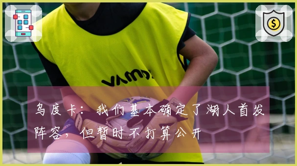乌度卡：我们基本确定了湖人首发阵容，但暂时不打算公开