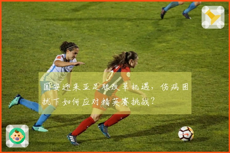 国安迎来亚足联改革机遇，伤病困扰下如何应对精英赛挑战？