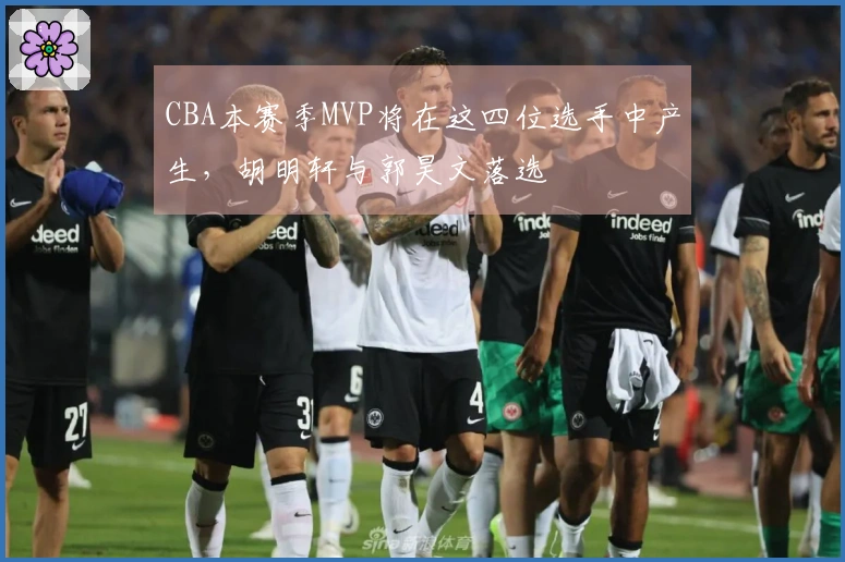 CBA本赛季MVP将在这四位选手中产生，胡明轩与郭昊文落选