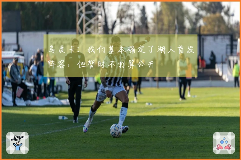 乌度卡：我们基本确定了湖人首发阵容，但暂时不打算公开