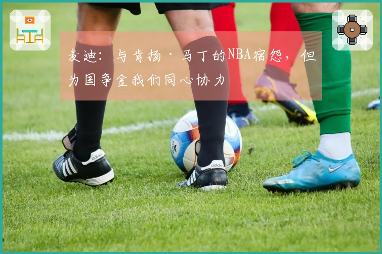 麦迪：与肯扬·马丁的NBA宿怨，但为国争金我们同心协力