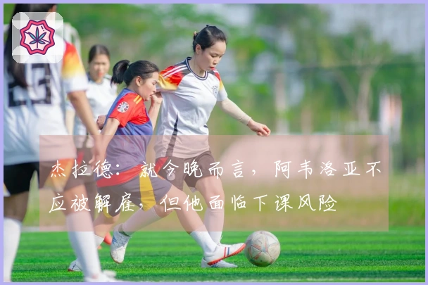 杰拉德：就今晚而言，阿韦洛亚不应被解雇，但他面临下课风险