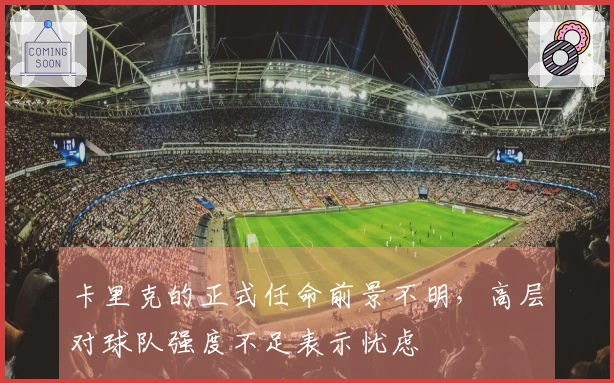 卡里克的正式任命前景不明，高层对球队强度不足表示忧虑
