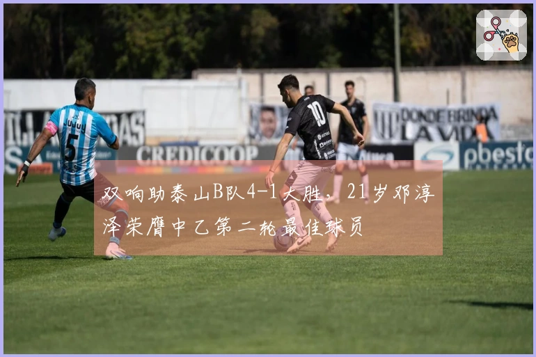 双响助泰山B队4-1大胜，21岁邓淳泽荣膺中乙第二轮最佳球员